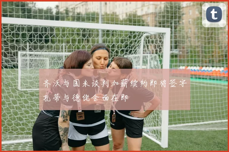 齐沃与国米谈判加薪续约即将签字孔蒂与德佬会面在即