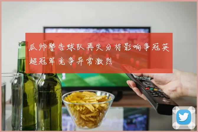 瓜帅警告球队再失分将影响争冠英超冠军竞争异常激烈