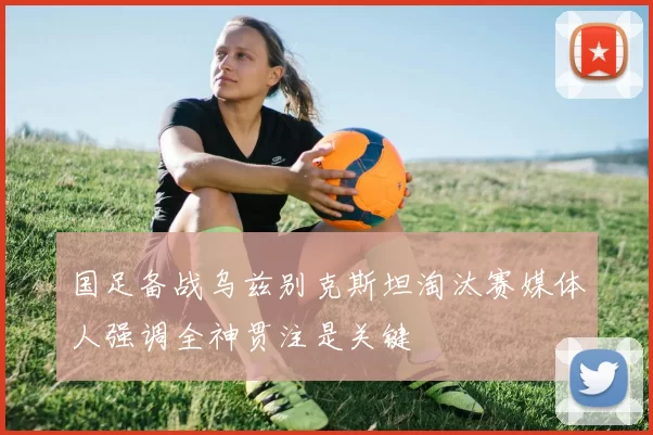 国足备战乌兹别克斯坦淘汰赛媒体人强调全神贯注是关键