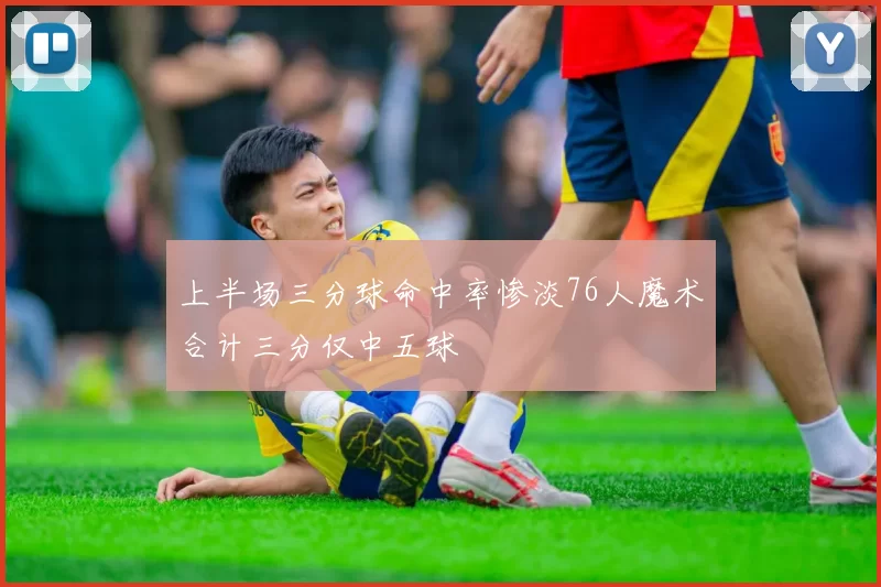 上半场三分球命中率惨淡76人魔术合计三分仅中五球