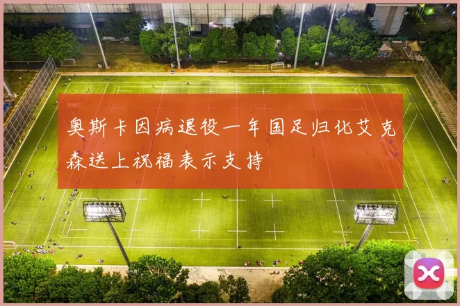 奥斯卡因病退役一年国足归化艾克森送上祝福表示支持
