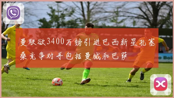 曼联欲3400万镑引进巴西新星孔塞桑竞争对手包括曼城和巴萨