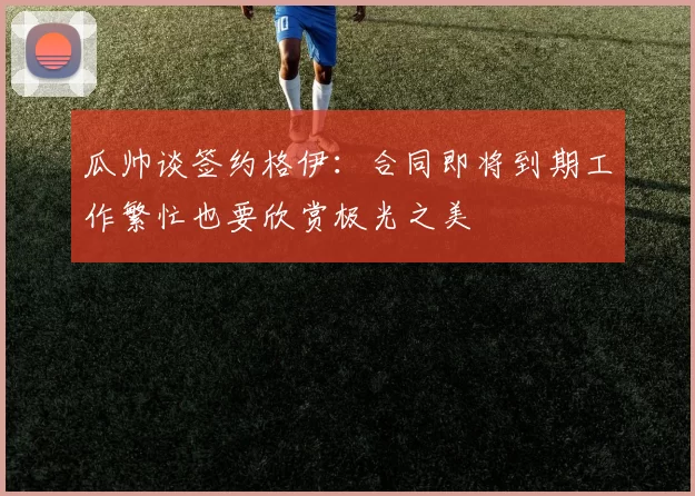 瓜帅谈签约格伊：合同即将到期工作繁忙也要欣赏极光之美