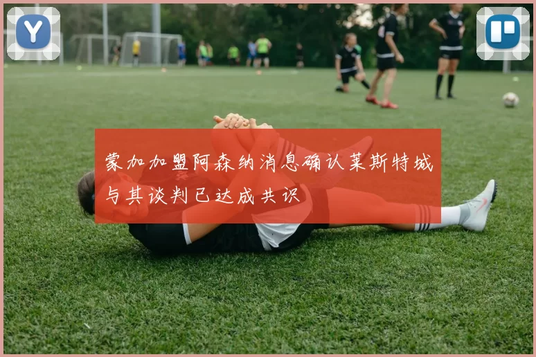 蒙加加盟阿森纳消息确认莱斯特城与其谈判已达成共识
