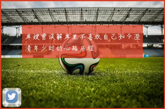 库嫂曾误解库里不喜欢自己如今澄清年少时的心路历程