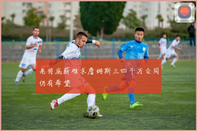 老将底薪难求詹姆斯三四千万合同仍有希望