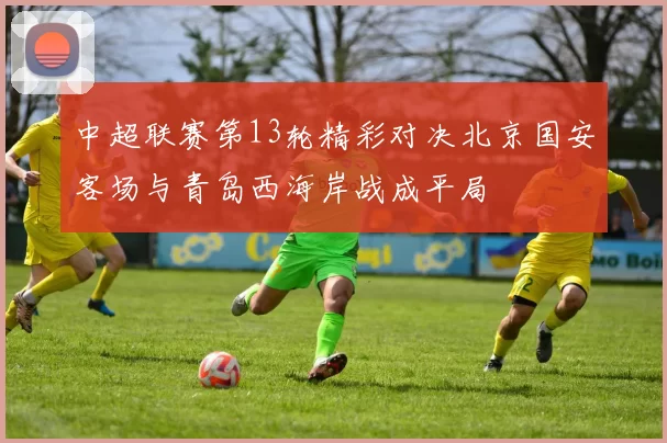 中超联赛第13轮精彩对决北京国安客场与青岛西海岸战成平局