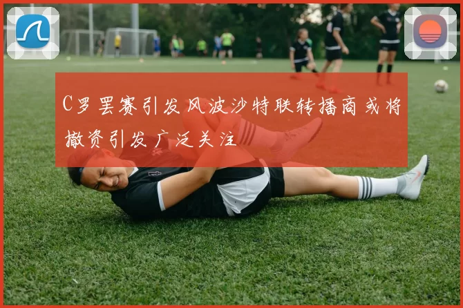 C罗罢赛引发风波沙特联转播商或将撤资引发广泛关注