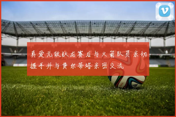 真爱无敌狄龙赛后与火箭队员亲切握手并与费尔蒂塔亲密交流