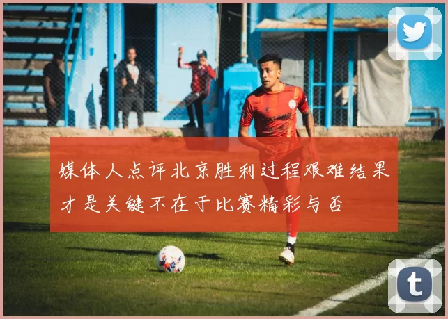 媒体人点评北京胜利过程艰难结果才是关键不在于比赛精彩与否