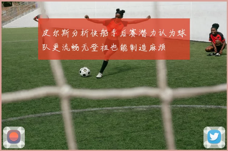 皮尔斯分析快船季后赛潜力认为球队更流畅无登祖也能制造麻烦