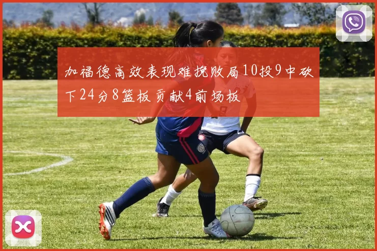加福德高效表现难挽败局10投9中砍下24分8篮板贡献4前场板