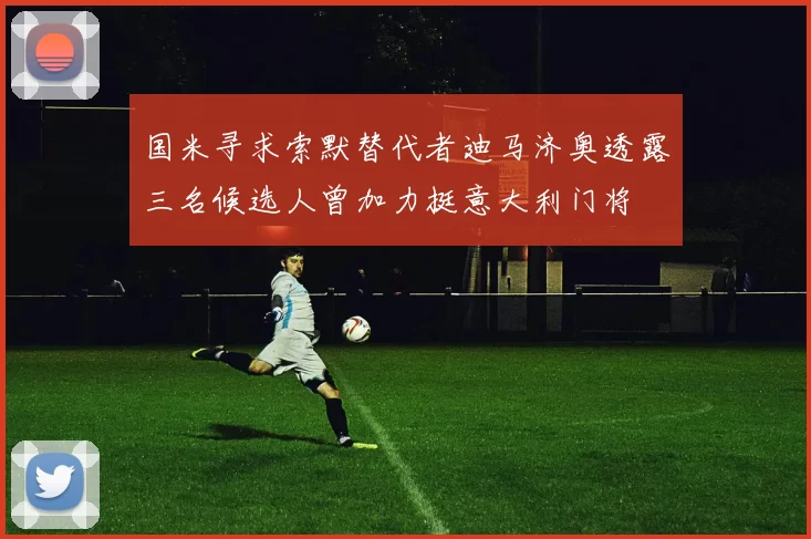 国米寻求索默替代者迪马济奥透露三名候选人曾加力挺意大利门将
