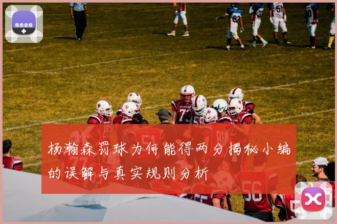 杨瀚森罚球为何能得两分揭秘小编的误解与真实规则分析