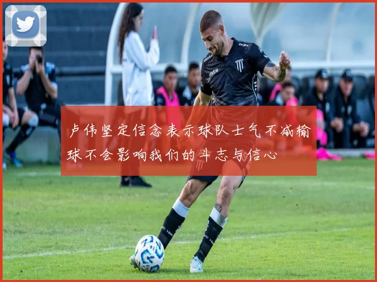 卢伟坚定信念表示球队士气不减输球不会影响我们的斗志与信心