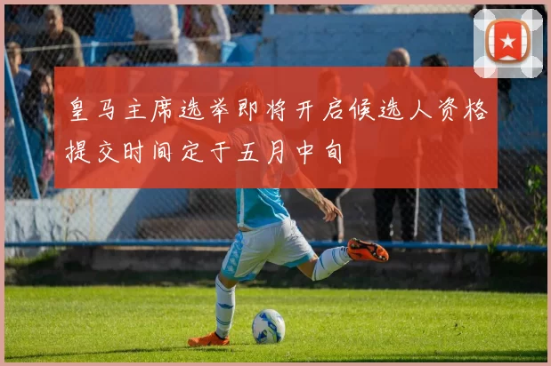 皇马主席选举即将开启候选人资格提交时间定于五月中旬