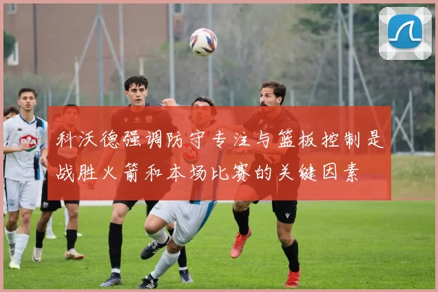 科沃德强调防守专注与篮板控制是战胜火箭和本场比赛的关键因素