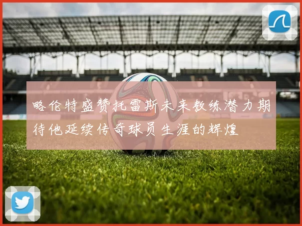 略伦特盛赞托雷斯未来教练潜力期待他延续传奇球员生涯的辉煌