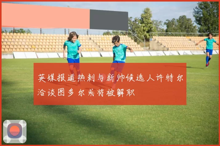 英媒报道热刺与新帅候选人许特尔洽谈图多尔或将被解职