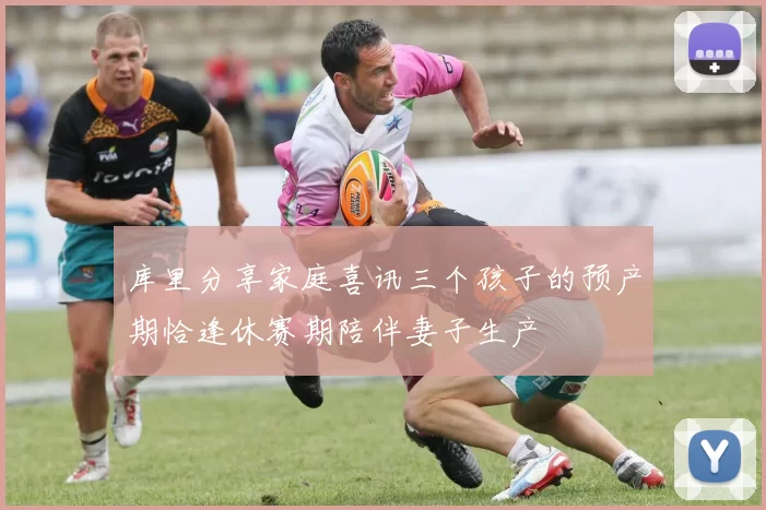 库里分享家庭喜讯三个孩子的预产期恰逢休赛期陪伴妻子生产