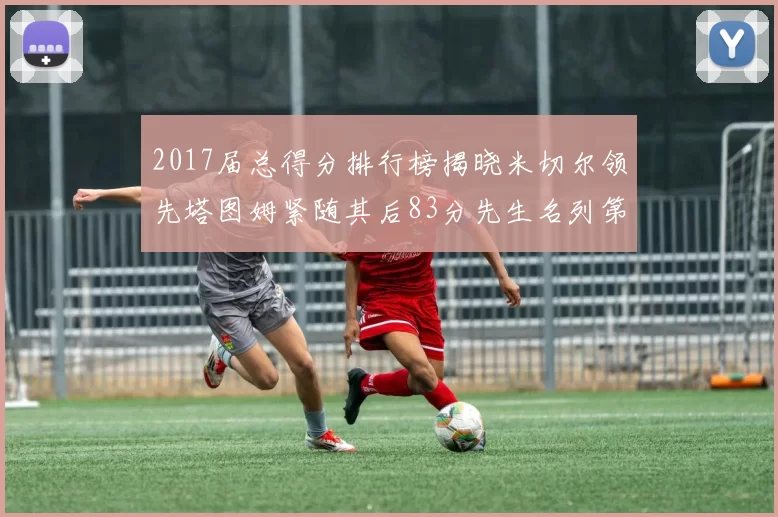 2017届总得分排行榜揭晓米切尔领先塔图姆紧随其后83分先生名列第四