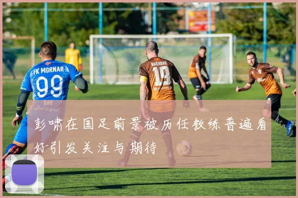 彭啸在国足前景被历任教练普遍看好引发关注与期待