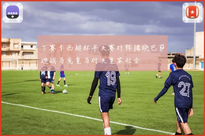 下赛季西超杯半决赛对阵揭晓巴萨迎战马竞皇马对决皇家社会