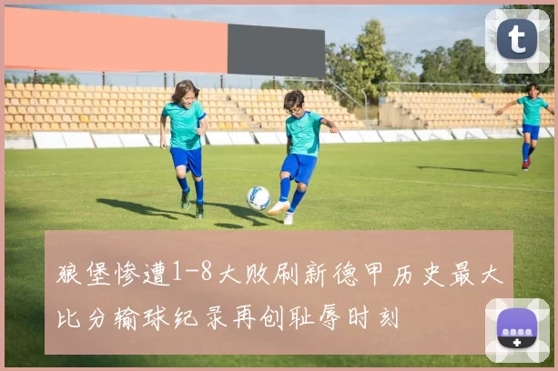 狼堡惨遭1-8大败刷新德甲历史最大比分输球纪录再创耻辱时刻